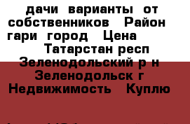 дачи  варианты  от собственников › Район ­ гари  город › Цена ­ 300 700 - Татарстан респ., Зеленодольский р-н, Зеленодольск г. Недвижимость » Куплю   